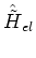 $\hat{\tilde{H}}_{el}$